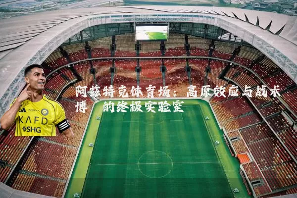 阿兹特克体育场：高原效应与战术博弈的终极实验室